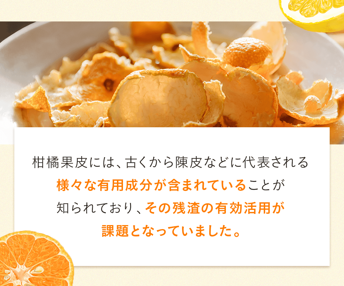 柑橘果皮には、古くから陳皮などに代表される様々な有用成分が含まれていることが知られており、その残渣の有効活用が課題となっていました。
